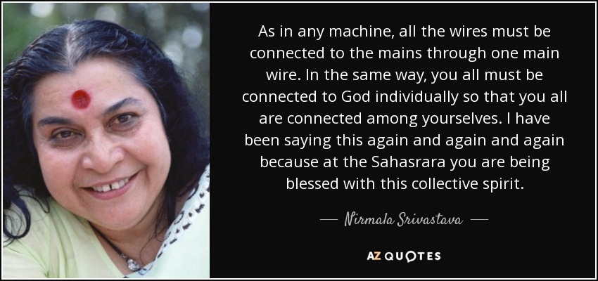 As in any machine, all the wires must be connected to the mains through one main wire. In the same way, you all must be connected to God individually so that you all are connected among yourselves. I have been saying this again and again and again because at the Sahasrara you are being blessed with this collective spirit. - Nirmala Srivastava