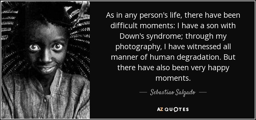 As in any person's life, there have been difficult moments: I have a son with Down's syndrome; through my photography, I have witnessed all manner of human degradation. But there have also been very happy moments. - Sebastiao Salgado