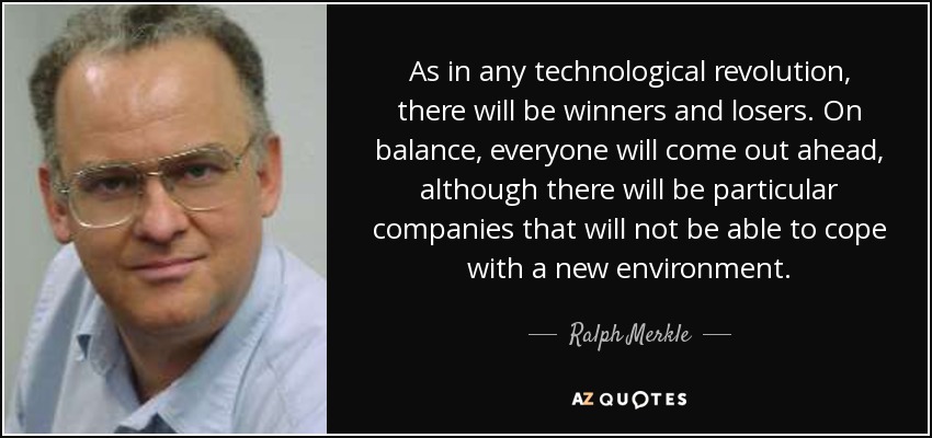 As in any technological revolution, there will be winners and losers. On balance, everyone will come out ahead, although there will be particular companies that will not be able to cope with a new environment. - Ralph Merkle
