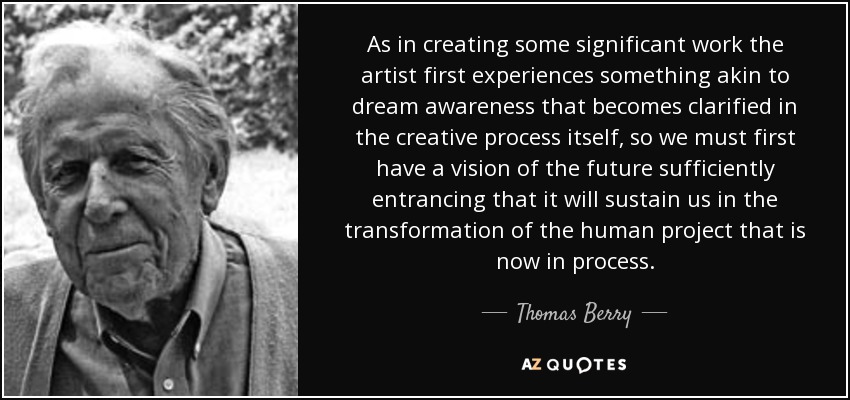 As in creating some significant work the artist first experiences something akin to dream awareness that becomes clarified in the creative process itself, so we must first have a vision of the future sufficiently entrancing that it will sustain us in the transformation of the human project that is now in process. - Thomas Berry