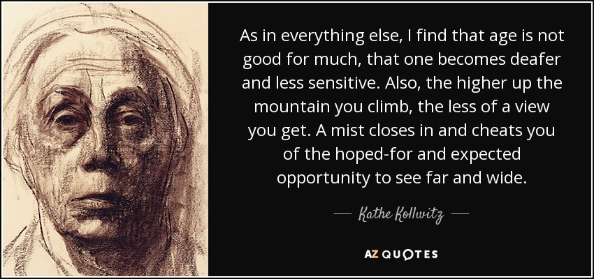 As in everything else, I find that age is not good for much, that one becomes deafer and less sensitive. Also, the higher up the mountain you climb, the less of a view you get. A mist closes in and cheats you of the hoped-for and expected opportunity to see far and wide. - Kathe Kollwitz