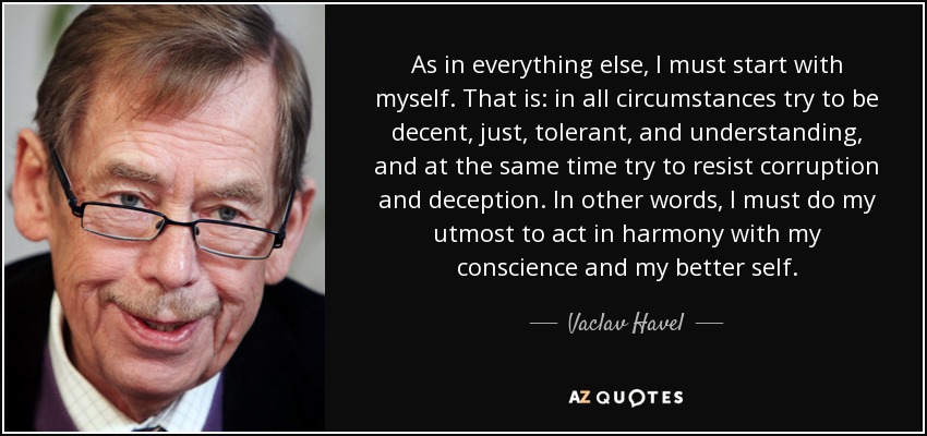 As in everything else, I must start with myself. That is: in all circumstances try to be decent, just, tolerant, and understanding, and at the same time try to resist corruption and deception. In other words, I must do my utmost to act in harmony with my conscience and my better self. - Vaclav Havel