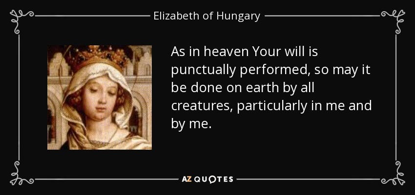 As in heaven Your will is punctually performed, so may it be done on earth by all creatures, particularly in me and by me. - Elizabeth of Hungary