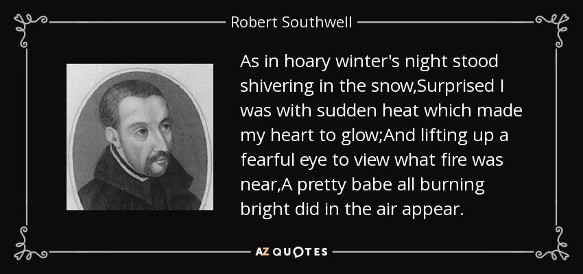 As in hoary winter's night stood shivering in the snow,Surprised I was with sudden heat which made my heart to glow;And lifting up a fearful eye to view what fire was near,A pretty babe all burning bright did in the air appear. - Robert Southwell