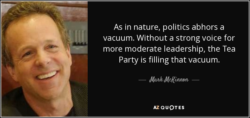 As in nature, politics abhors a vacuum. Without a strong voice for more moderate leadership, the Tea Party is filling that vacuum. - Mark McKinnon