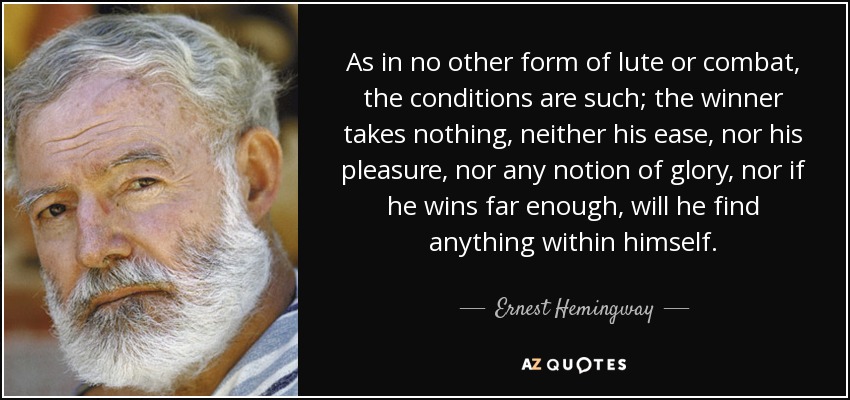As in no other form of lute or combat, the conditions are such; the winner takes nothing, neither his ease, nor his pleasure, nor any notion of glory, nor if he wins far enough, will he find anything within himself. - Ernest Hemingway