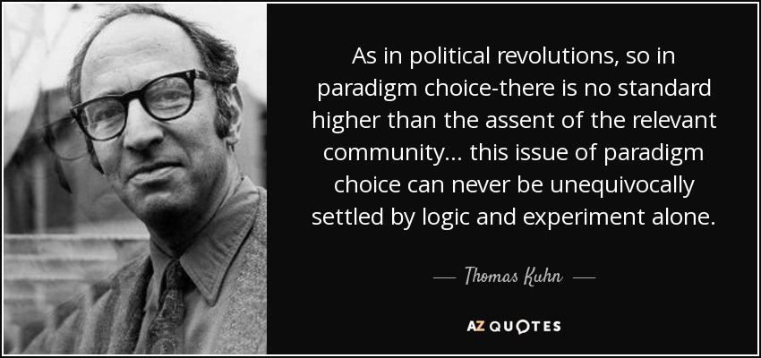 As in political revolutions, so in paradigm choice-there is no standard higher than the assent of the relevant community... this issue of paradigm choice can never be unequivocally settled by logic and experiment alone. - Thomas Kuhn