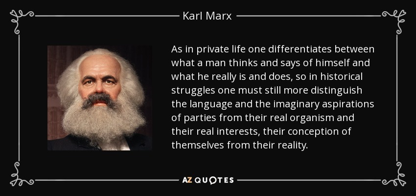 As in private life one differentiates between what a man thinks and says of himself and what he really is and does, so in historical struggles one must still more distinguish the language and the imaginary aspirations of parties from their real organism and their real interests, their conception of themselves from their reality. - Karl Marx