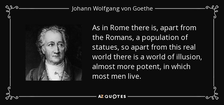 As in Rome there is, apart from the Romans, a population of statues, so apart from this real world there is a world of illusion, almost more potent, in which most men live. - Johann Wolfgang von Goethe