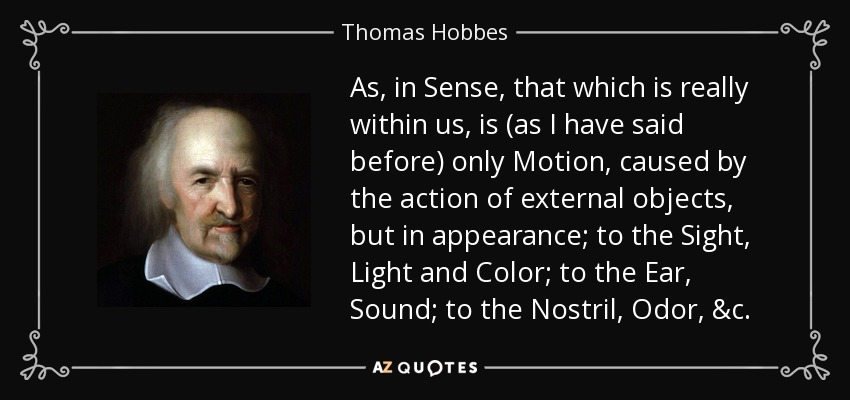 As, in Sense, that which is really within us, is (as I have said before) only Motion, caused by the action of external objects, but in appearance; to the Sight, Light and Color; to the Ear, Sound; to the Nostril, Odor, &c. - Thomas Hobbes