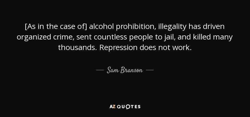 [As in the case of] alcohol prohibition, illegality has driven organized crime, sent countless people to jail, and killed many thousands. Repression does not work. - Sam Branson