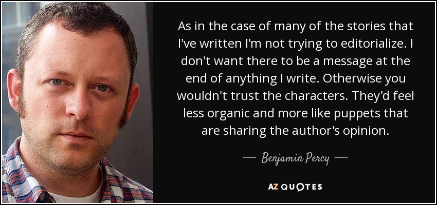 As in the case of many of the stories that I've written I'm not trying to editorialize. I don't want there to be a message at the end of anything I write. Otherwise you wouldn't trust the characters. They'd feel less organic and more like puppets that are sharing the author's opinion. - Benjamin Percy
