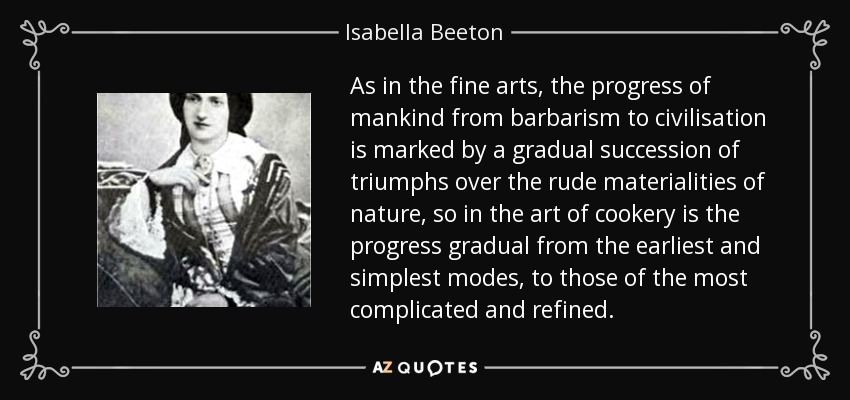 As in the fine arts, the progress of mankind from barbarism to civilisation is marked by a gradual succession of triumphs over the rude materialities of nature, so in the art of cookery is the progress gradual from the earliest and simplest modes, to those of the most complicated and refined. - Isabella Beeton