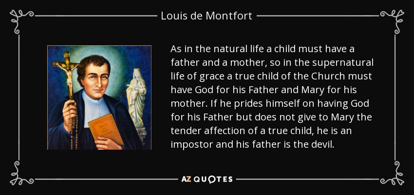 As in the natural life a child must have a father and a mother, so in the supernatural life of grace a true child of the Church must have God for his Father and Mary for his mother. If he prides himself on having God for his Father but does not give to Mary the tender affection of a true child, he is an impostor and his father is the devil. - Louis de Montfort
