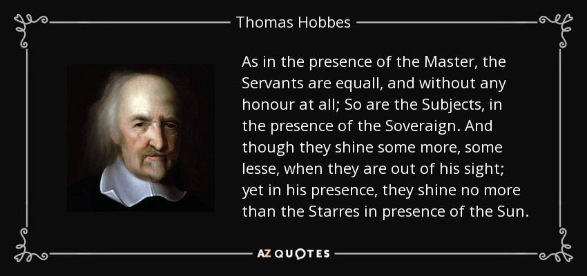 As in the presence of the Master, the Servants are equall, and without any honour at all; So are the Subjects, in the presence of the Soveraign. And though they shine some more, some lesse, when they are out of his sight; yet in his presence, they shine no more than the Starres in presence of the Sun. - Thomas Hobbes