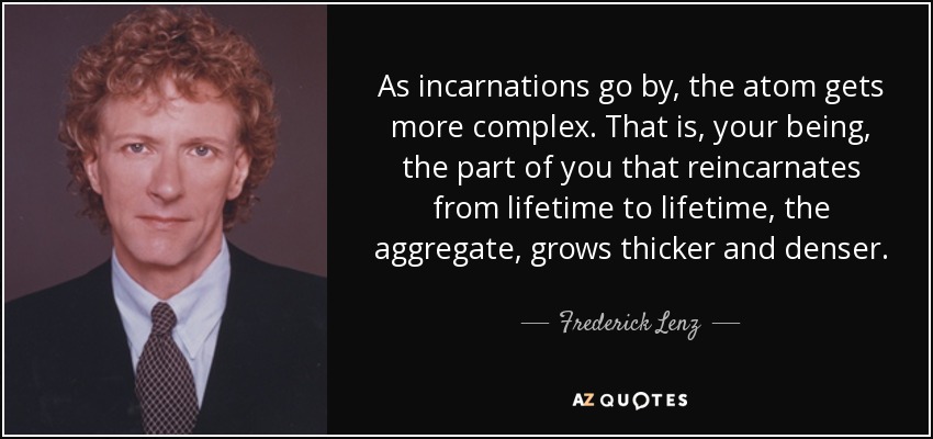 As incarnations go by, the atom gets more complex. That is, your being, the part of you that reincarnates from lifetime to lifetime, the aggregate, grows thicker and denser. - Frederick Lenz