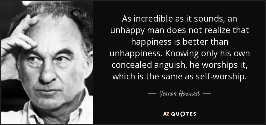 As incredible as it sounds, an unhappy man does not realize that happiness is better than unhappiness. Knowing only his own concealed anguish, he worships it, which is the same as self-worship. - Vernon Howard