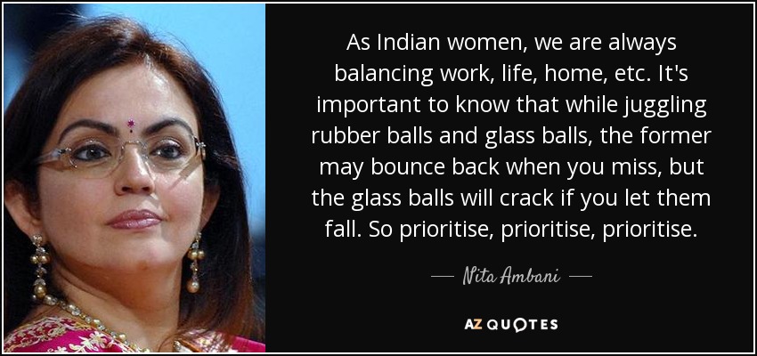 As Indian women, we are always balancing work, life, home, etc. It's important to know that while juggling rubber balls and glass balls, the former may bounce back when you miss, but the glass balls will crack if you let them fall. So prioritise, prioritise, prioritise. - Nita Ambani