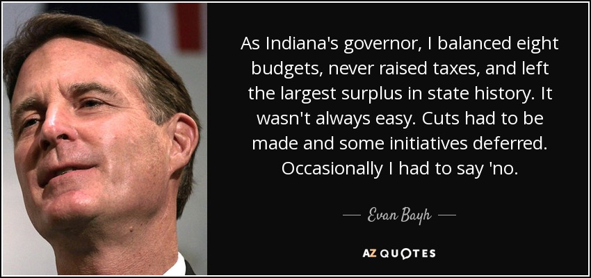 As Indiana's governor, I balanced eight budgets, never raised taxes, and left the largest surplus in state history. It wasn't always easy. Cuts had to be made and some initiatives deferred. Occasionally I had to say 'no. - Evan Bayh