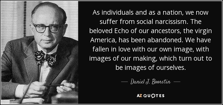 As individuals and as a nation, we now suffer from social narcissism. The beloved Echo of our ancestors, the virgin America, has been abandoned. We have fallen in love with our own image, with images of our making, which turn out to be images of ourselves. - Daniel J. Boorstin