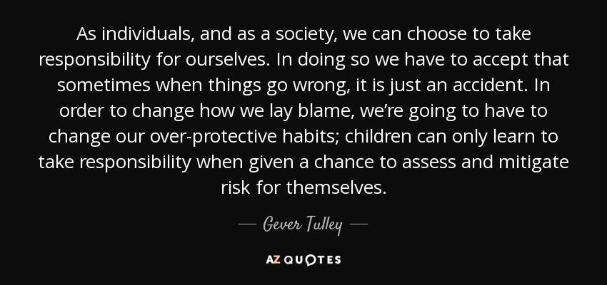 As individuals, and as a society, we can choose to take responsibility for ourselves. In doing so we have to accept that sometimes when things go wrong, it is just an accident. In order to change how we lay blame, we’re going to have to change our over-protective habits; children can only learn to take responsibility when given a chance to assess and mitigate risk for themselves. - Gever Tulley