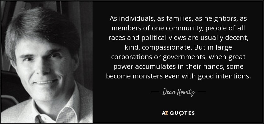 As individuals, as families, as neighbors, as members of one community, people of all races and political views are usually decent, kind, compassionate. But in large corporations or governments, when great power accumulates in their hands, some become monsters even with good intentions. - Dean Koontz