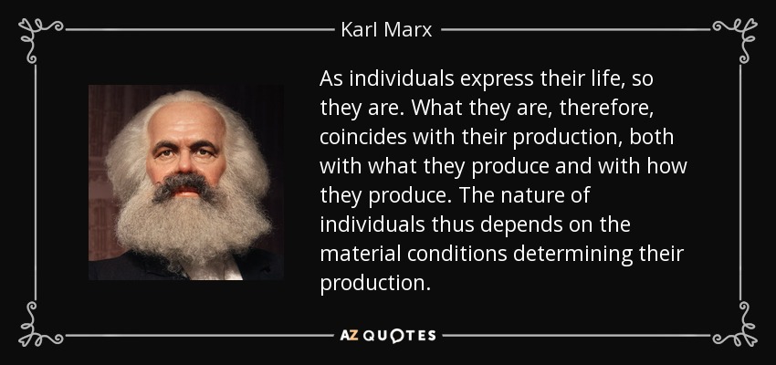 As individuals express their life, so they are. What they are, therefore, coincides with their production, both with what they produce and with how they produce. The nature of individuals thus depends on the material conditions determining their production. - Karl Marx