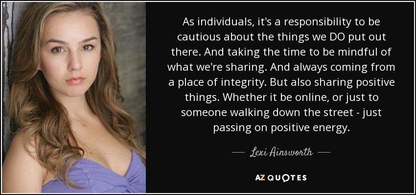 As individuals, it's a responsibility to be cautious about the things we DO put out there. And taking the time to be mindful of what we're sharing. And always coming from a place of integrity. But also sharing positive things. Whether it be online, or just to someone walking down the street - just passing on positive energy. - Lexi Ainsworth