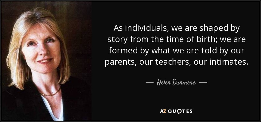 As individuals, we are shaped by story from the time of birth; we are formed by what we are told by our parents, our teachers, our intimates. - Helen Dunmore