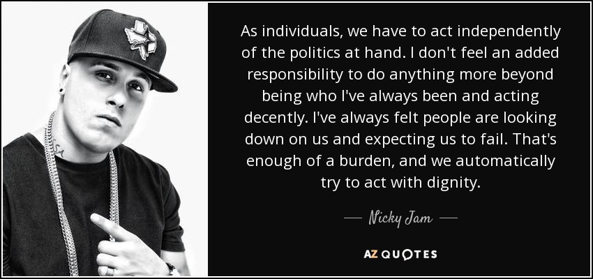 As individuals, we have to act independently of the politics at hand. I don't feel an added responsibility to do anything more beyond being who I've always been and acting decently. I've always felt people are looking down on us and expecting us to fail. That's enough of a burden, and we automatically try to act with dignity. - Nicky Jam