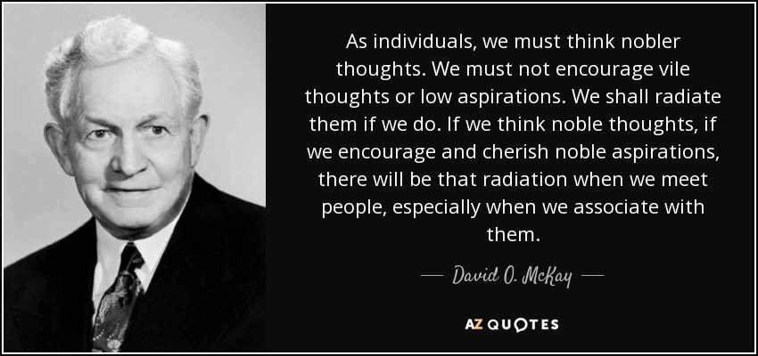 As individuals, we must think nobler thoughts. We must not encourage vile thoughts or low aspirations. We shall radiate them if we do. If we think noble thoughts, if we encourage and cherish noble aspirations, there will be that radiation when we meet people, especially when we associate with them. - David O. McKay