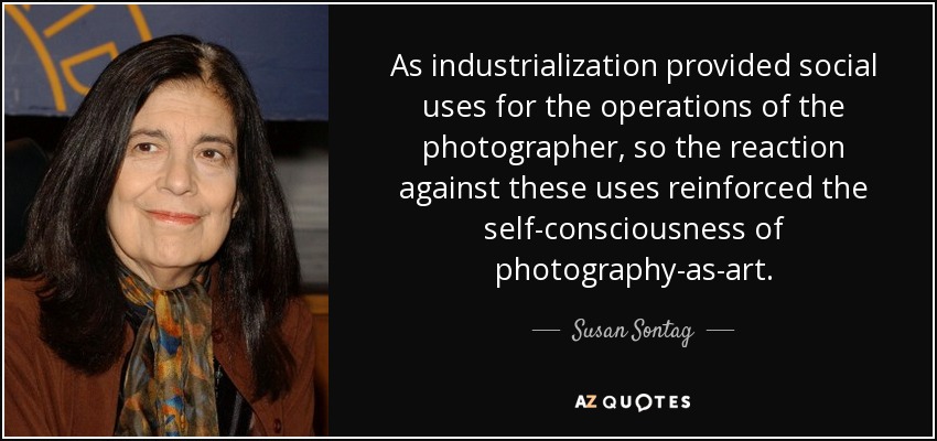 As industrialization provided social uses for the operations of the photographer, so the reaction against these uses reinforced the self-consciousness of photography-as-art. - Susan Sontag