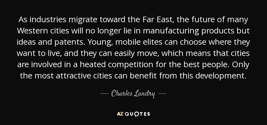 As industries migrate toward the Far East, the future of many Western cities will no longer lie in manufacturing products but ideas and patents. Young, mobile elites can choose where they want to live, and they can easily move, which means that cities are involved in a heated competition for the best people. Only the most attractive cities can benefit from this development. - Charles Landry