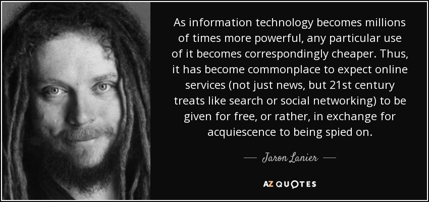 As information technology becomes millions of times more powerful, any particular use of it becomes correspondingly cheaper. Thus, it has become commonplace to expect online services (not just news, but 21st century treats like search or social networking) to be given for free, or rather, in exchange for acquiescence to being spied on. - Jaron Lanier