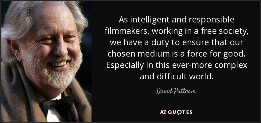 As intelligent and responsible filmmakers, working in a free society, we have a duty to ensure that our chosen medium is a force for good. Especially in this ever-more complex and difficult world. - David Puttnam