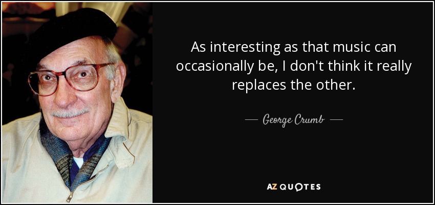 As interesting as that music can occasionally be, I don't think it really replaces the other. - George Crumb