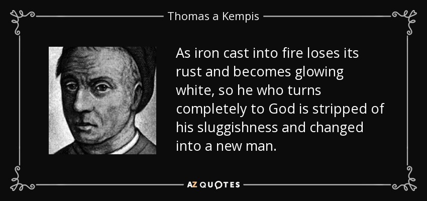 As iron cast into fire loses its rust and becomes glowing white, so he who turns completely to God is stripped of his sluggishness and changed into a new man. - Thomas a Kempis
