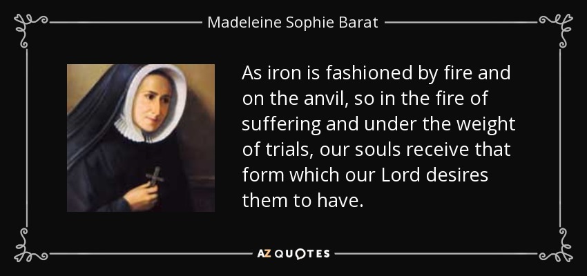 As iron is fashioned by fire and on the anvil, so in the fire of suffering and under the weight of trials, our souls receive that form which our Lord desires them to have. - Madeleine Sophie Barat