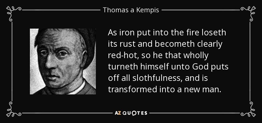 As iron put into the fire loseth its rust and becometh clearly red-hot, so he that wholly turneth himself unto God puts off all slothfulness, and is transformed into a new man. - Thomas a Kempis