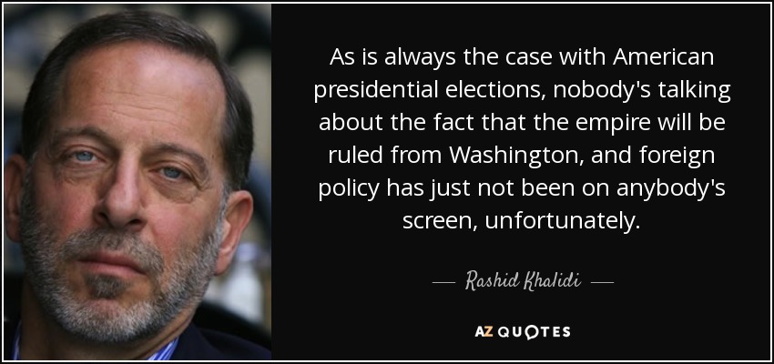 As is always the case with American presidential elections, nobody's talking about the fact that the empire will be ruled from Washington, and foreign policy has just not been on anybody's screen, unfortunately. - Rashid Khalidi