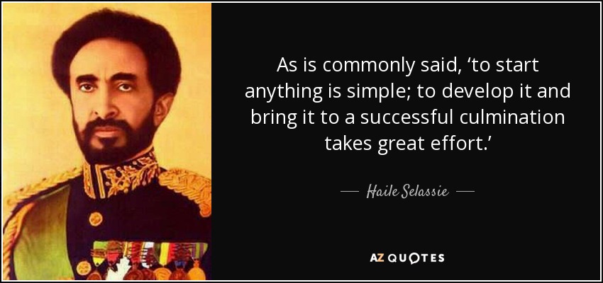 As is commonly said, ‘to start anything is simple; to develop it and bring it to a successful culmination takes great effort.’ - Haile Selassie