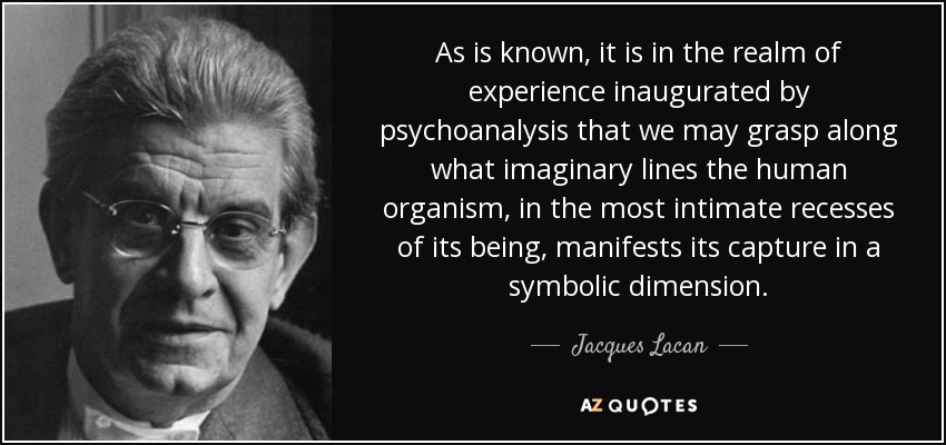 As is known, it is in the realm of experience inaugurated by psychoanalysis that we may grasp along what imaginary lines the human organism, in the most intimate recesses of its being, manifests its capture in a symbolic dimension. - Jacques Lacan
