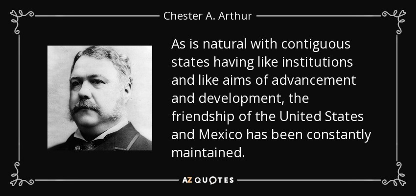 As is natural with contiguous states having like institutions and like aims of advancement and development, the friendship of the United States and Mexico has been constantly maintained. - Chester A. Arthur