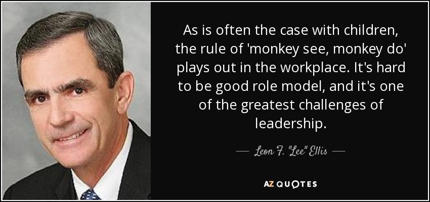 As is often the case with children, the rule of 'monkey see, monkey do' plays out in the workplace. It's hard to be good role model, and it's one of the greatest challenges of leadership. - Leon F. 