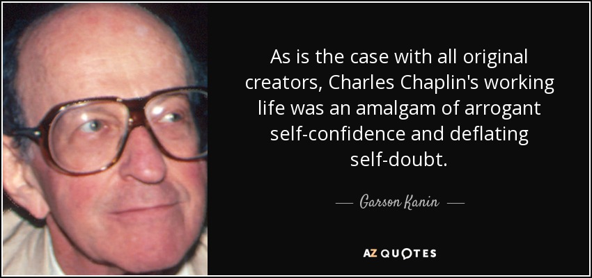 As is the case with all original creators, Charles Chaplin's working life was an amalgam of arrogant self-confidence and deflating self-doubt. - Garson Kanin