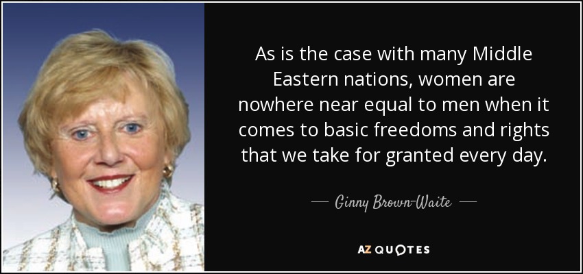 As is the case with many Middle Eastern nations, women are nowhere near equal to men when it comes to basic freedoms and rights that we take for granted every day. - Ginny Brown-Waite