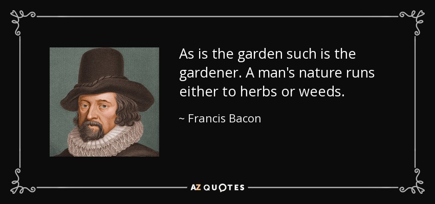As is the garden such is the gardener. A man's nature runs either to herbs or weeds. - Francis Bacon