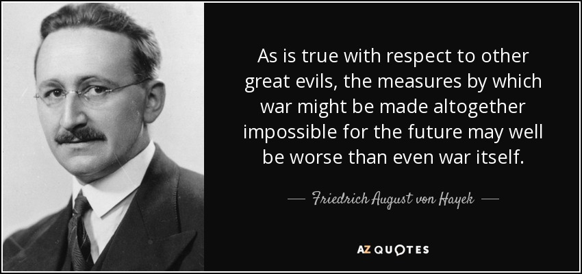 As is true with respect to other great evils, the measures by which war might be made altogether impossible for the future may well be worse than even war itself. - Friedrich August von Hayek