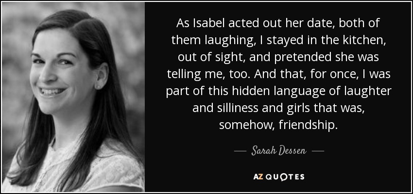 As Isabel acted out her date, both of them laughing, I stayed in the kitchen, out of sight, and pretended she was telling me, too. And that, for once, I was part of this hidden language of laughter and silliness and girls that was, somehow, friendship. - Sarah Dessen