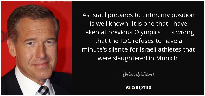 As Israel prepares to enter, my position is well known. It is one that I have taken at previous Olympics. It is wrong that the IOC refuses to have a minute's silence for Israeli athletes that were slaughtered in Munich. - Brian Williams
